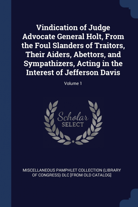 Vindication of Judge Advocate General Holt, From the Foul Slanders of Traitors, Their Aiders, Abettors, and Sympathizers, Acting in the Interest of Jefferson Davis; Volume 1