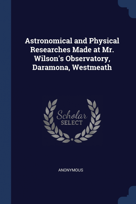 Astronomical and Physical Researches Made at Mr. Wilson’s Observatory, Daramona, Westmeath
