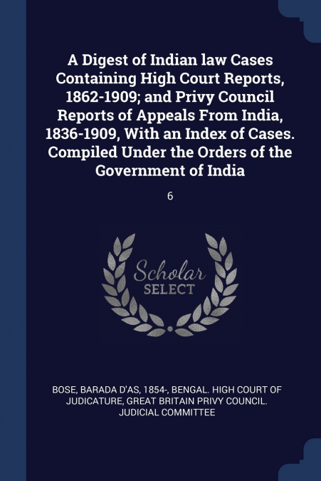 A Digest of Indian law Cases Containing High Court Reports, 1862-1909; and Privy Council Reports of Appeals From India, 1836-1909, With an Index of Cases. Compiled Under the Orders of the Government o
