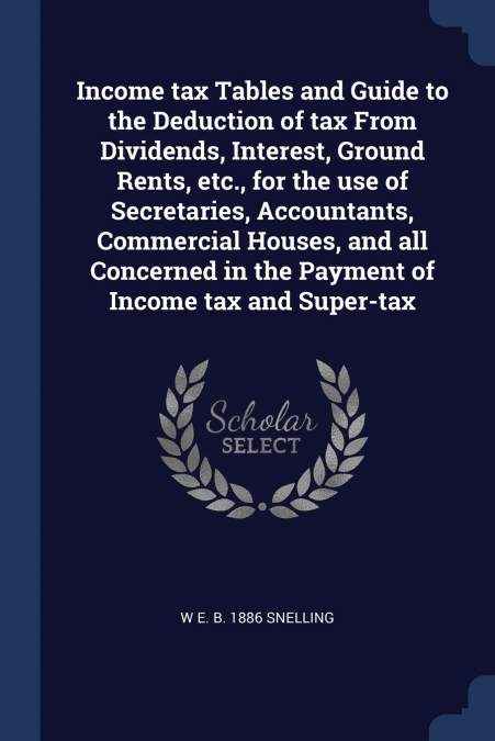 Income tax Tables and Guide to the Deduction of tax From Dividends, Interest, Ground Rents, etc., for the use of Secretaries, Accountants, Commercial Houses, and all Concerned in the Payment of Income