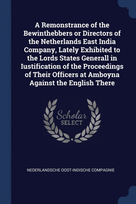 A Remonstrance of the Bewinthebbers or Directors of the Netherlands East India Company, Lately Exhibited to the Lords States Generall in Iustification of the Proceedings of Their Officers at Amboyna A