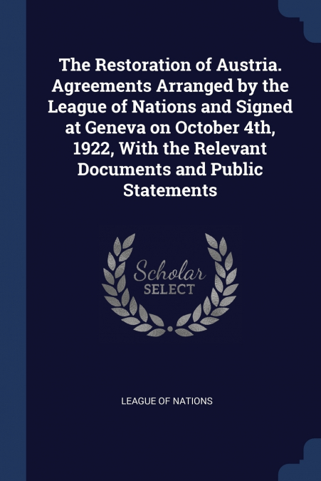 The Restoration of Austria. Agreements Arranged by the League of Nations and Signed at Geneva on October 4th, 1922, With the Relevant Documents and Public Statements