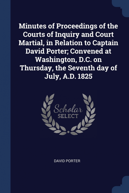 Minutes of Proceedings of the Courts of Inquiry and Court Martial, in Relation to Captain David Porter; Convened at Washington, D.C. on Thursday, the Seventh day of July, A.D. 1825