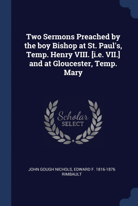 Two Sermons Preached by the boy Bishop at St. Paul’s, Temp. Henry VIII. [i.e. VII.] and at Gloucester, Temp. Mary