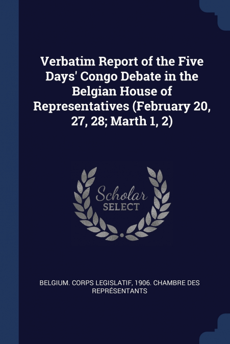 Verbatim Report of the Five Days’ Congo Debate in the Belgian House of Representatives (February 20, 27, 28; Marth 1, 2)