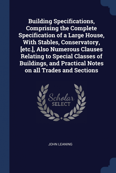 Building Specifications, Comprising the Complete Specification of a Large House, With Stables, Conservatory, [etc.], Also Numerous Clauses Relating to Special Classes of Buildings, and Practical Notes