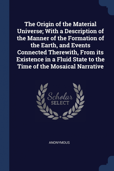 The Origin of the Material Universe; With a Description of the Manner of the Formation of the Earth, and Events Connected Therewith, From its Existence in a Fluid State to the Time of the Mosaical Nar