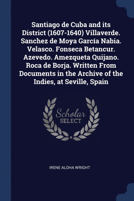 Santiago de Cuba and its District (1607-1640) Villaverde. Sanchez de Moya García Nabia. Velasco. Fonseca Betancur. Azevedo. Amezqueta Quijano. Roca de Borja. Written From Documents in the Archive of t