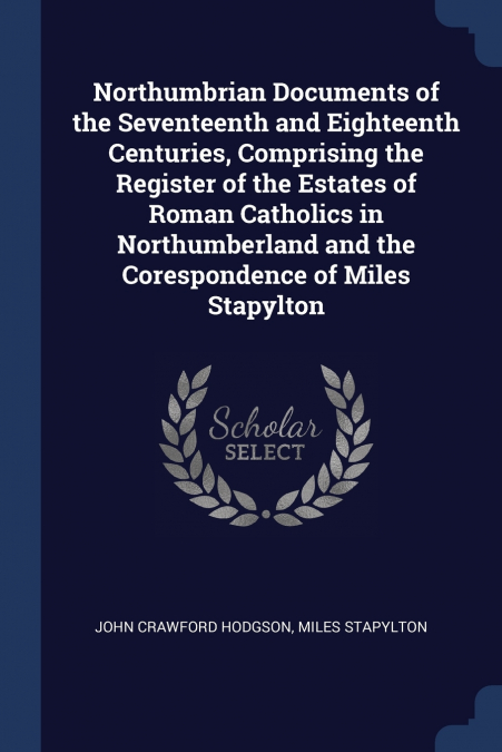 Northumbrian Documents of the Seventeenth and Eighteenth Centuries, Comprising the Register of the Estates of Roman Catholics in Northumberland and the Corespondence of Miles Stapylton