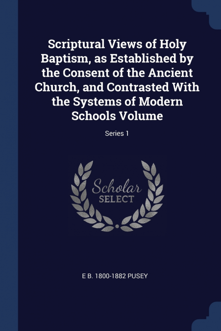 Scriptural Views of Holy Baptism, as Established by the Consent of the Ancient Church, and Contrasted With the Systems of Modern Schools Volume; Series 1
