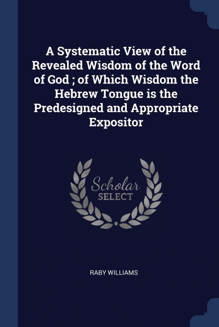 A Systematic View of the Revealed Wisdom of the Word of God ; of Which Wisdom the Hebrew Tongue is the Predesigned and Appropriate Expositor