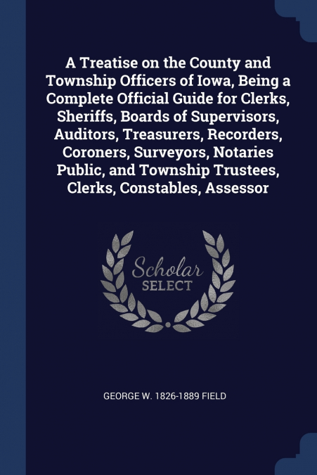 A Treatise on the County and Township Officers of Iowa, Being a Complete Official Guide for Clerks, Sheriffs, Boards of Supervisors, Auditors, Treasurers, Recorders, Coroners, Surveyors, Notaries Publ