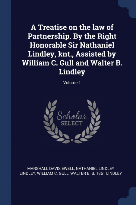 A Treatise on the law of Partnership. By the Right Honorable Sir Nathaniel Lindley, knt., Assisted by William C. Gull and Walter B. Lindley; Volume 1