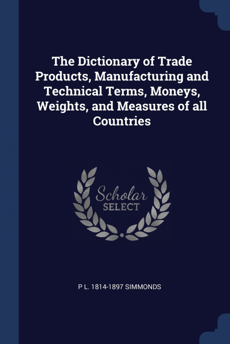 The Dictionary of Trade Products, Manufacturing and Technical Terms, Moneys, Weights, and Measures of all Countries