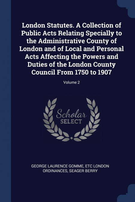 London Statutes. A Collection of Public Acts Relating Specially to the Administrative County of London and of Local and Personal Acts Affecting the Powers and Duties of the London County Council From 