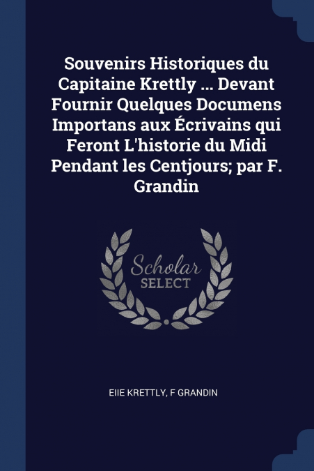 Souvenirs Historiques du Capitaine Krettly ... Devant Fournir Quelques Documens Importans aux Écrivains qui Feront L’historie du Midi Pendant les Centjours; par F. Grandin
