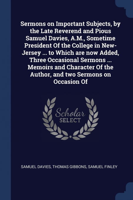 Sermons on Important Subjects, by the Late Reverend and Pious Samuel Davies, A.M., Sometime President Of the College in New-Jersey ... to Which are now Added, Three Occasional Sermons ... Memoirs and 