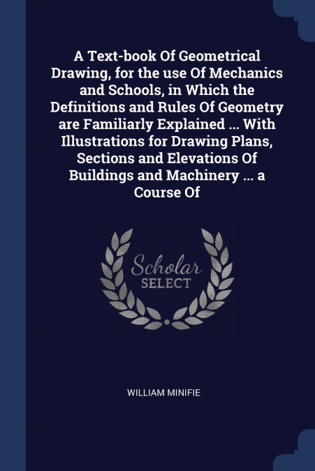 A Text-book Of Geometrical Drawing, for the use Of Mechanics and Schools, in Which the Definitions and Rules Of Geometry are Familiarly Explained ... With Illustrations for Drawing Plans, Sections and
