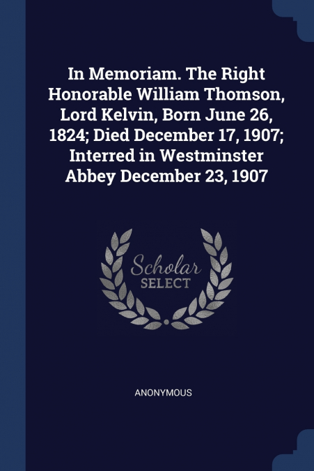 In Memoriam. The Right Honorable William Thomson, Lord Kelvin, Born June 26, 1824; Died December 17, 1907; Interred in Westminster Abbey December 23, 1907