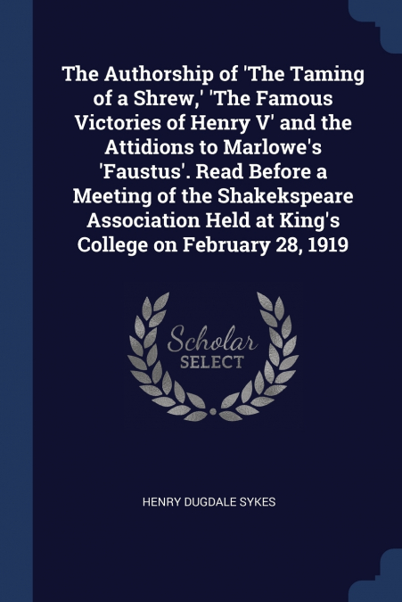 The Authorship of ’The Taming of a Shrew,’ ’The Famous Victories of Henry V’ and the Attidions to Marlowe’s ’Faustus’. Read Before a Meeting of the Shakekspeare Association Held at King’s College on F
