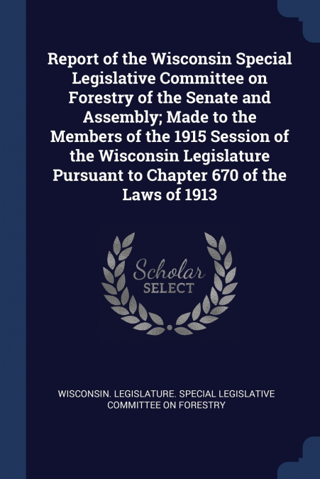 Report of the Wisconsin Special Legislative Committee on Forestry of the Senate and Assembly; Made to the Members of the 1915 Session of the Wisconsin Legislature Pursuant to Chapter 670 of the Laws o