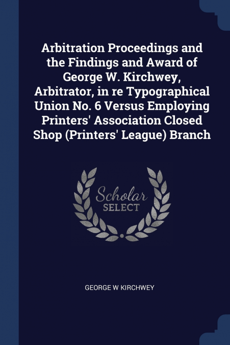 Arbitration Proceedings and the Findings and Award of George W. Kirchwey, Arbitrator, in re Typographical Union No. 6 Versus Employing Printers’ Association Closed Shop (Printers’ League) Branch