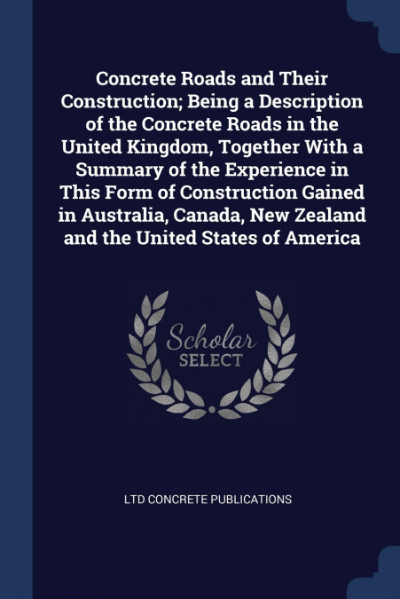 Concrete Roads and Their Construction; Being a Description of the Concrete Roads in the United Kingdom, Together With a Summary of the Experience in This Form of Construction Gained in Australia, Cana