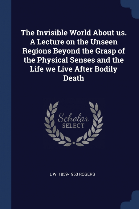 The Invisible World About us. A Lecture on the Unseen Regions Beyond the Grasp of the Physical Senses and the Life we Live After Bodily Death