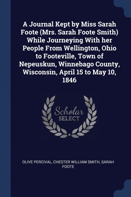 A Journal Kept by Miss Sarah Foote (Mrs. Sarah Foote Smith) While Journeying With her People From Wellington, Ohio to Footeville, Town of Nepeuskun, Winnebago County, Wisconsin, April 15 to May 10, 18