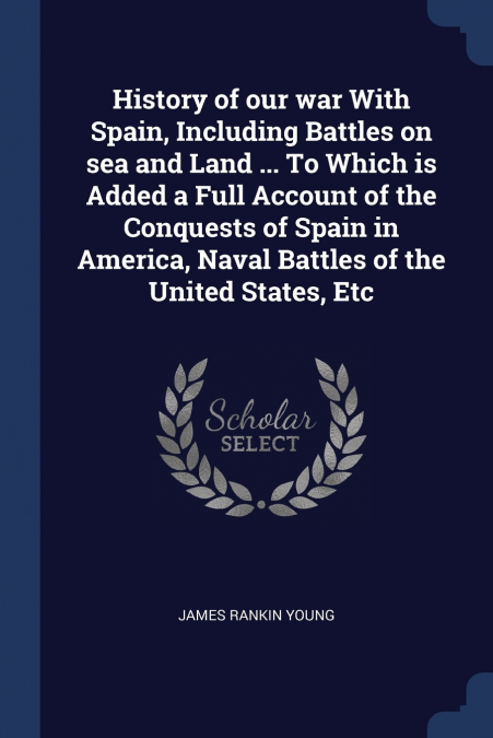 History of our war With Spain, Including Battles on sea and Land ... To Which is Added a Full Account of the Conquests of Spain in America, Naval Battles of the United States, Etc