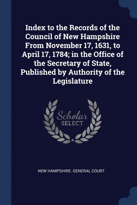 Index to the Records of the Council of New Hampshire From November 17, 1631, to April 17, 1784; in the Office of the Secretary of State, Published by Authority of the Legislature