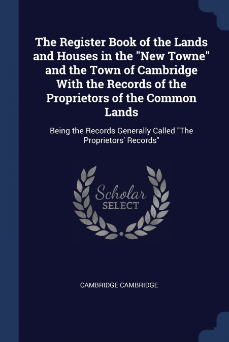 The Register Book of the Lands and Houses in the 'New Towne' and the Town of Cambridge With the Records of the Proprietors of the Common Lands