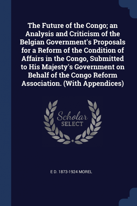 The Future of the Congo; an Analysis and Criticism of the Belgian Government’s Proposals for a Reform of the Condition of Affairs in the Congo, Submitted to His Majesty’s Government on Behalf of the C
