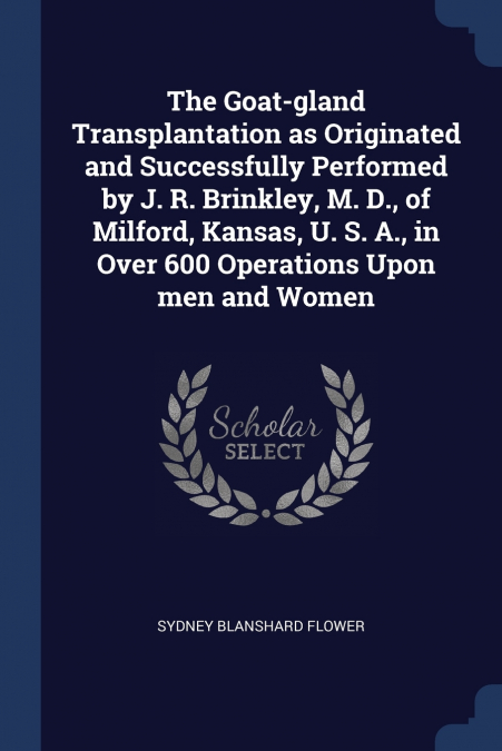 The Goat-gland Transplantation as Originated and Successfully Performed by J. R. Brinkley, M. D., of Milford, Kansas, U. S. A., in Over 600 Operations Upon men and Women