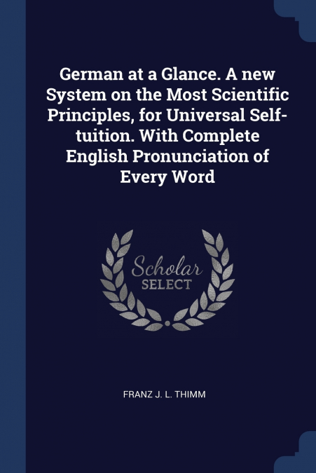 German at a Glance. A new System on the Most Scientific Principles, for Universal Self-tuition. With Complete English Pronunciation of Every Word