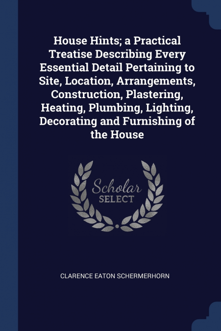 House Hints; a Practical Treatise Describing Every Essential Detail Pertaining to Site, Location, Arrangements, Construction, Plastering, Heating, Plumbing, Lighting, Decorating and Furnishing of the 