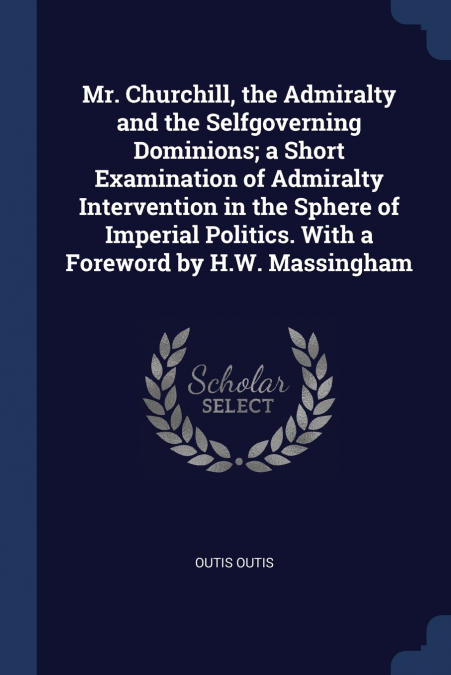 Mr. Churchill, the Admiralty and the Selfgoverning Dominions; a Short Examination of Admiralty Intervention in the Sphere of Imperial Politics. With a Foreword by H.W. Massingham