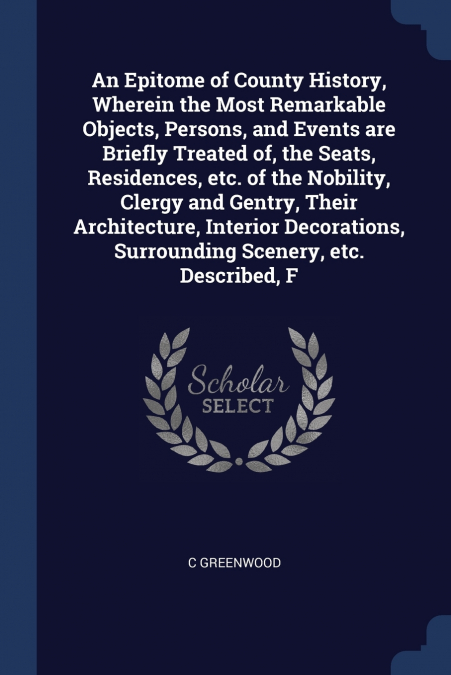 An Epitome of County History, Wherein the Most Remarkable Objects, Persons, and Events are Briefly Treated of, the Seats, Residences, etc. of the Nobility, Clergy and Gentry, Their Architecture, Inter