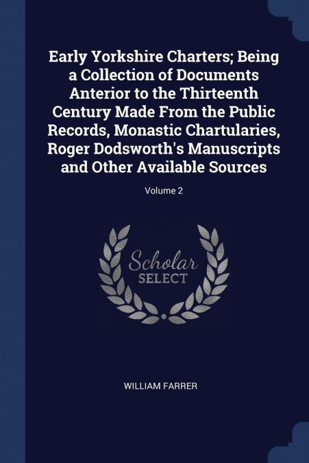 Early Yorkshire Charters; Being a Collection of Documents Anterior to the Thirteenth Century Made From the Public Records, Monastic Chartularies, Roger Dodsworth’s Manuscripts and Other Available Sour