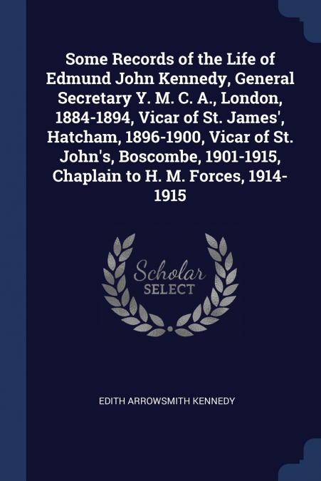Some Records of the Life of Edmund John Kennedy, General Secretary Y. M. C. A., London, 1884-1894, Vicar of St. James’, Hatcham, 1896-1900, Vicar of St. John’s, Boscombe, 1901-1915, Chaplain to H. M. 