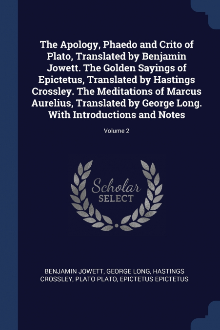 The Apology, Phaedo and Crito of Plato, Translated by Benjamin Jowett. The Golden Sayings of Epictetus, Translated by Hastings Crossley. The Meditations of Marcus Aurelius, Translated by George Long. 