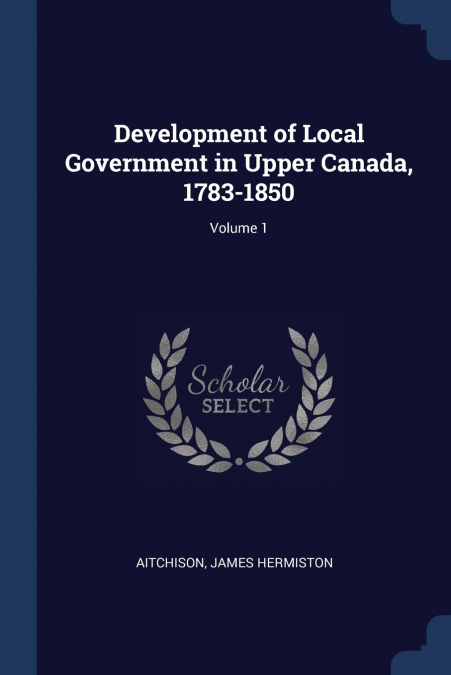 Development of Local Government in Upper Canada, 1783-1850; Volume 1