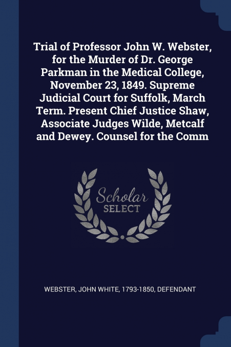 Trial of Professor John W. Webster, for the Murder of Dr. George Parkman in the Medical College, November 23, 1849. Supreme Judicial Court for Suffolk, March Term. Present Chief Justice Shaw, Associat