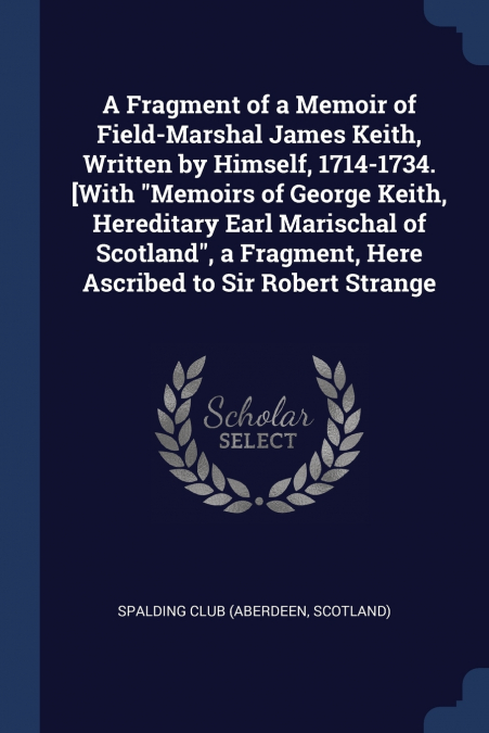 A Fragment of a Memoir of Field-Marshal James Keith, Written by Himself, 1714-1734. [With 'Memoirs of George Keith, Hereditary Earl Marischal of Scotland', a Fragment, Here Ascribed to Sir Robert Stra