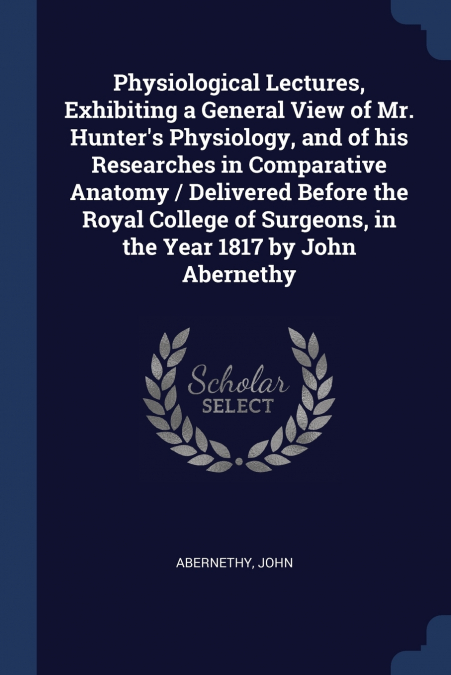 Physiological Lectures, Exhibiting a General View of Mr. Hunter’s Physiology, and of his Researches in Comparative Anatomy / Delivered Before the Royal College of Surgeons, in the Year 1817 by John Ab