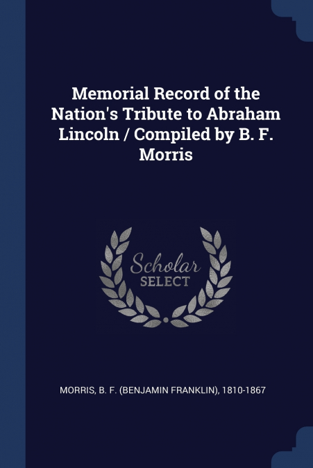 Memorial Record of the Nation’s Tribute to Abraham Lincoln / Compiled by B. F. Morris