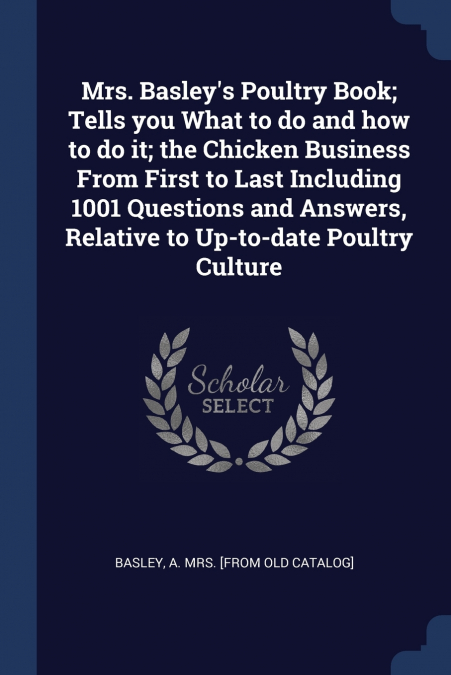 Mrs. Basley’s Poultry Book; Tells you What to do and how to do it; the Chicken Business From First to Last Including 1001 Questions and Answers, Relative to Up-to-date Poultry Culture