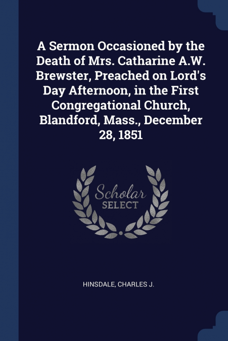 A Sermon Occasioned by the Death of Mrs. Catharine A.W. Brewster, Preached on Lord’s Day Afternoon, in the First Congregational Church, Blandford, Mass., December 28, 1851