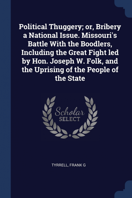 Political Thuggery; or, Bribery a National Issue. Missouri’s Battle With the Boodlers, Including the Great Fight led by Hon. Joseph W. Folk, and the Uprising of the People of the State