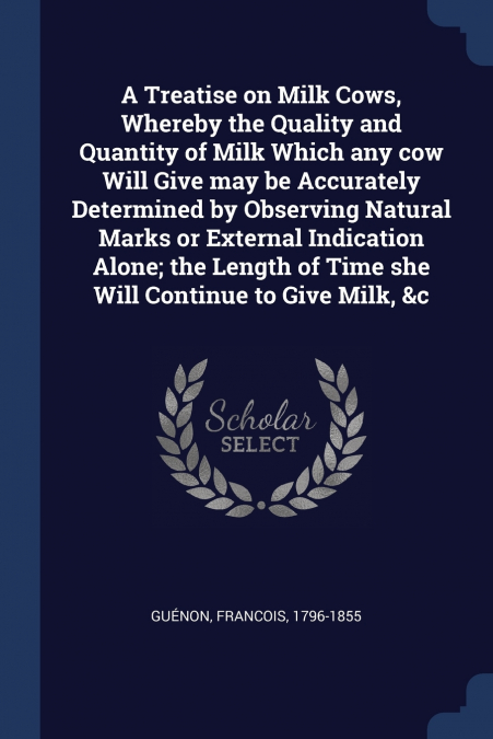 A Treatise on Milk Cows, Whereby the Quality and Quantity of Milk Which any cow Will Give may be Accurately Determined by Observing Natural Marks or External Indication Alone; the Length of Time she W
